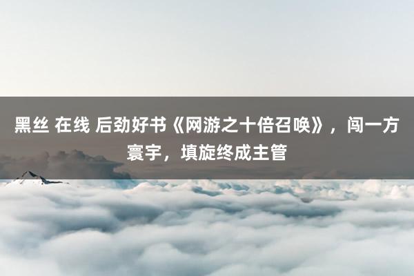 黑丝 在线 后劲好书《网游之十倍召唤》，闯一方寰宇，填旋终成主管