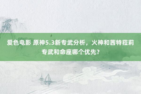 爱色电影 原神5.3新专武分析，火神和茜特菈莉专武和命座哪个优先？