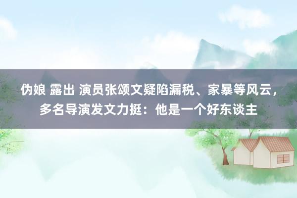 伪娘 露出 演员张颂文疑陷漏税、家暴等风云，多名导演发文力挺：他是一个好东谈主