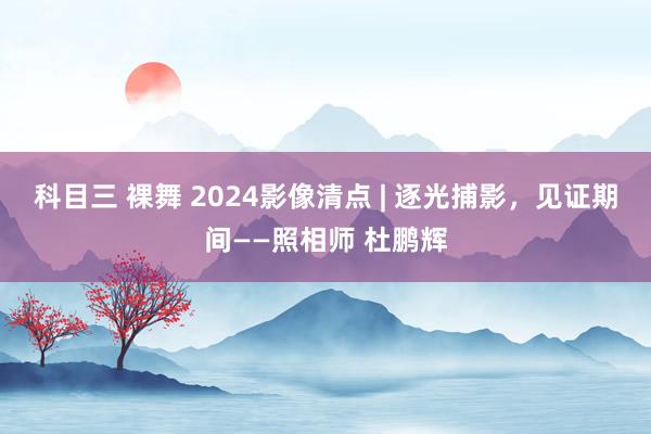 科目三 裸舞 2024影像清点 | 逐光捕影，见证期间——照相师 杜鹏辉