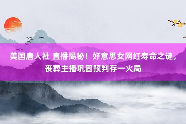 美国唐人社 直播揭秘！好意思女网红寿命之谜，丧葬主播巩固预判存一火局