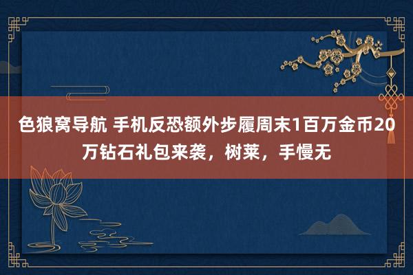 色狼窝导航 手机反恐额外步履周末1百万金币20万钻石礼包来袭，树莱，手慢无