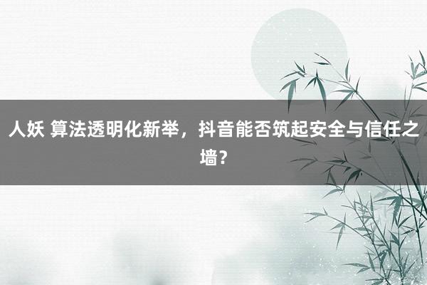 人妖 算法透明化新举，抖音能否筑起安全与信任之墙？