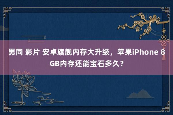 男同 影片 安卓旗舰内存大升级，苹果iPhone 8GB内存还能宝石多久？