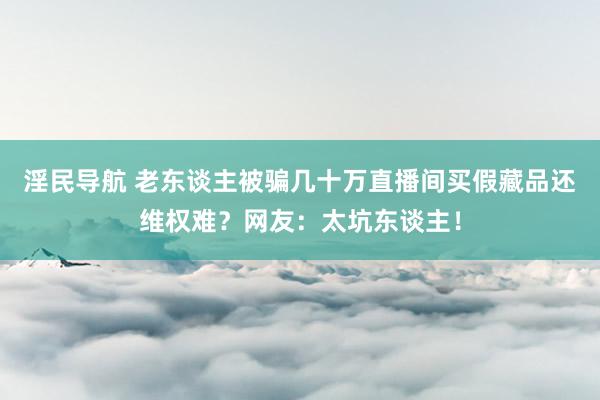 淫民导航 老东谈主被骗几十万直播间买假藏品还维权难？网友：太坑东谈主！