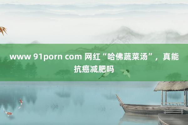 www 91porn com 网红“哈佛蔬菜汤”，真能抗癌减肥吗