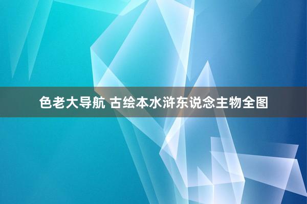 色老大导航 古绘本水浒东说念主物全图