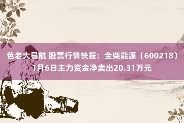 色老大导航 股票行情快报：全柴能源（600218）1月6日主力资金净卖出20.31万元