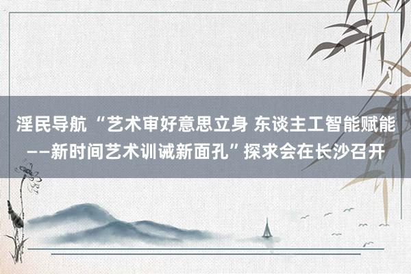 淫民导航 “艺术审好意思立身 东谈主工智能赋能——新时间艺术训诫新面孔”探求会在长沙召开