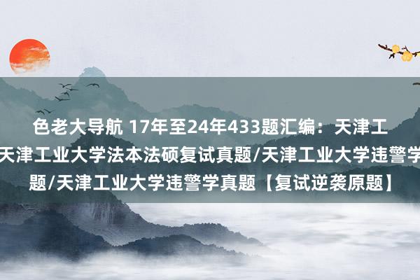 色老大导航 17年至24年433题汇编：天津工业大学法硕复试真题/天津工业大学法本法硕复试真题/天津工业大学违警学真题【复试逆袭原题】