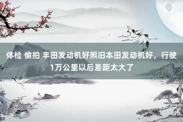 体检 偷拍 丰田发动机好照旧本田发动机好，行驶1万公里以后差距太大了