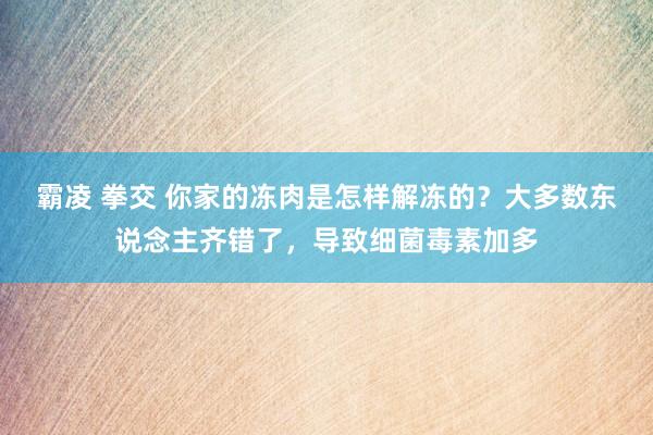 霸凌 拳交 你家的冻肉是怎样解冻的？大多数东说念主齐错了，导致细菌毒素加多