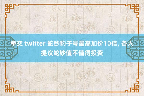 拳交 twitter 蛇钞豹子号最高加价10倍， 各人提议蛇钞值不值得投资