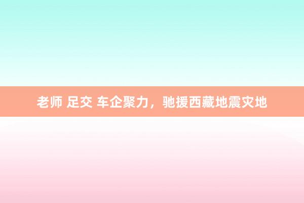 老师 足交 车企聚力，驰援西藏地震灾地