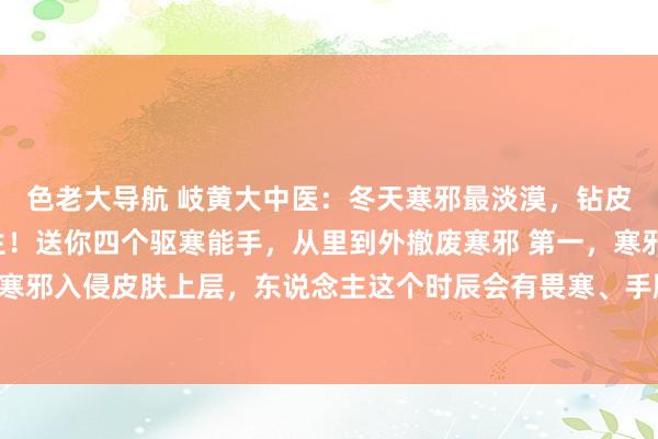 色老大导航 岐黄大中医：冬天寒邪最淡漠，钻皮肉，侵脏腑，百病丛生！送你四个驱寒能手，从里到外撤废寒邪 第一，寒邪入皮——桂枝寒邪入侵皮肤上层，东说念主这个时辰会有畏寒、手脚冰凉、流鼻涕、头痛怕风、打喷嚏...