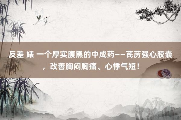 反差 婊 一个厚实腹黑的中成药——芪苈强心胶囊，改善胸闷胸痛、心悸气短！