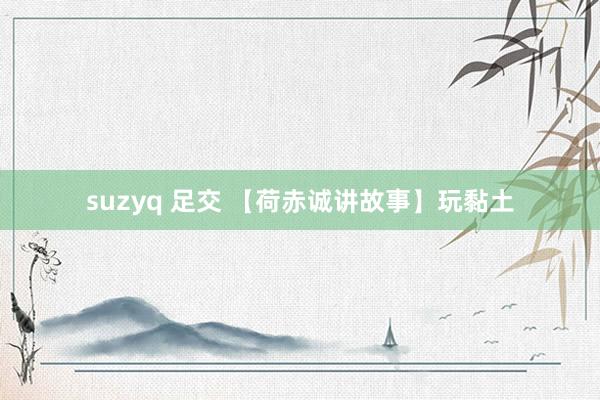 suzyq 足交 【荷赤诚讲故事】玩黏土