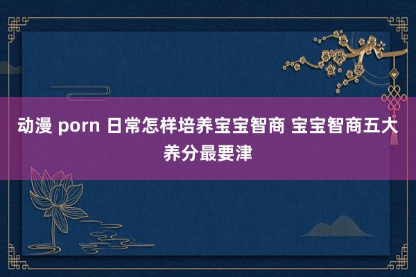 动漫 porn 日常怎样培养宝宝智商 宝宝智商五大养分最要津