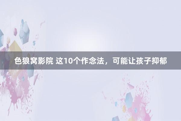 色狼窝影院 这10个作念法，可能让孩子抑郁