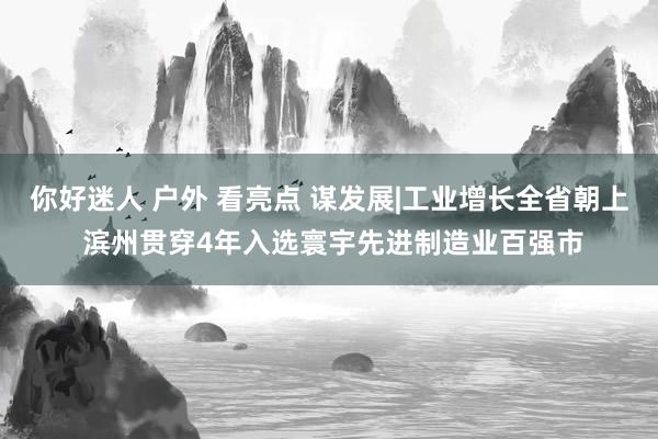 你好迷人 户外 看亮点 谋发展|工业增长全省朝上 滨州贯穿4年入选寰宇先进制造业百强市