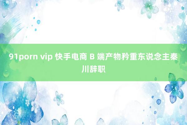 91porn vip 快手电商 B 端产物矜重东说念主秦川辞职