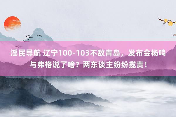 淫民导航 辽宁100-103不敌青岛，发布会杨鸣与弗格说了啥？两东谈主纷纷揽责！