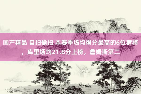 国产精品 自拍偷拍 本赛季场均得分最高的6位宿将，库里场均21.8分上榜，詹姆斯第二