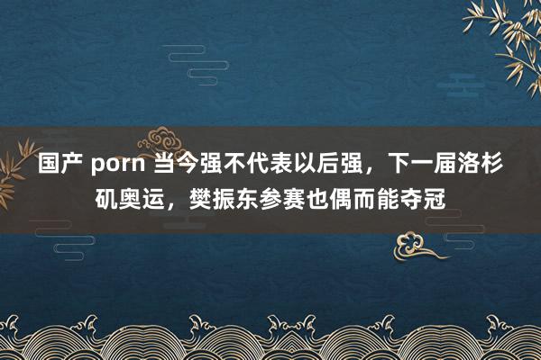 国产 porn 当今强不代表以后强，下一届洛杉矶奥运，樊振东参赛也偶而能夺冠