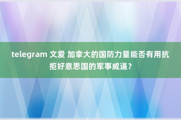 telegram 文爱 加拿大的国防力量能否有用抗拒好意思国的军事威逼？