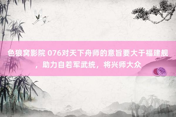 色狼窝影院 076对天下舟师的意旨要大于福建舰，助力自若军武统，将兴师大众