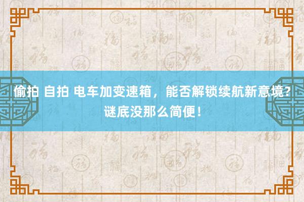 偷拍 自拍 电车加变速箱，能否解锁续航新意境？谜底没那么简便！