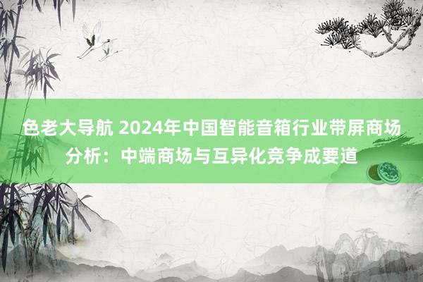 色老大导航 2024年中国智能音箱行业带屏商场分析：中端商场与互异化竞争成要道