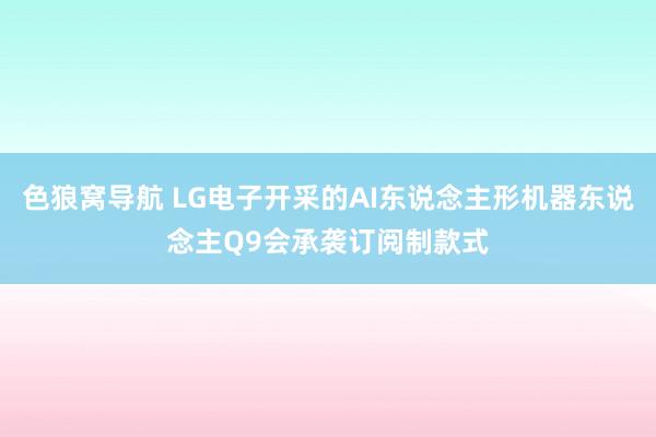 色狼窝导航 LG电子开采的AI东说念主形机器东说念主Q9会承袭订阅制款式