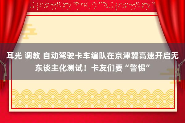 耳光 调教 自动驾驶卡车编队在京津冀高速开启无东谈主化测试！卡友们要“警惕”