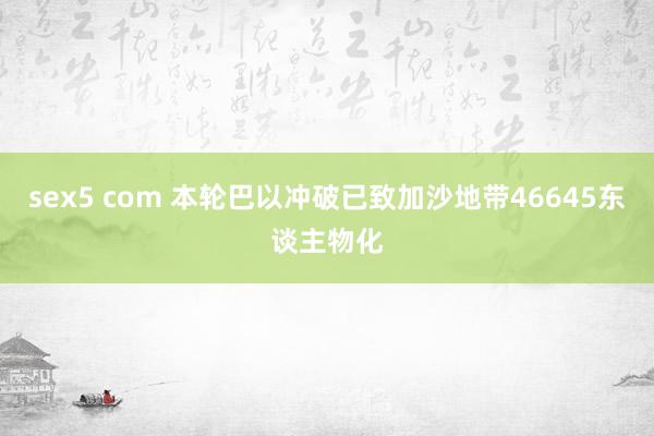 sex5 com 本轮巴以冲破已致加沙地带46645东谈主物化