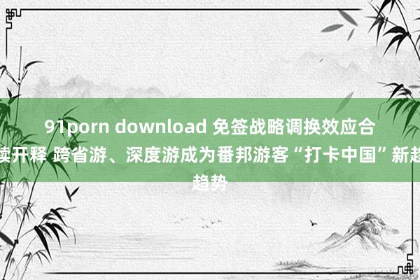 91porn download 免签战略调换效应合手续开释 跨省游、深度游成为番邦游客“打卡中国”新趋势