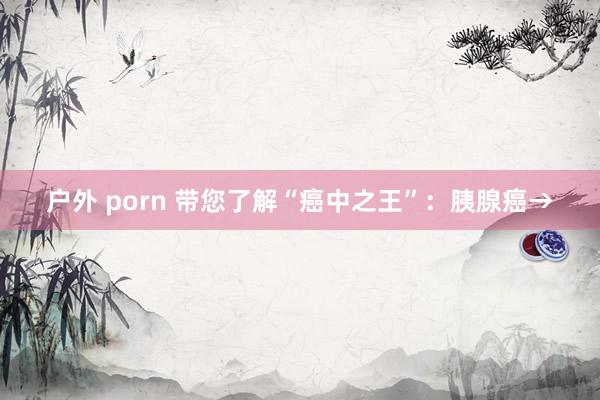 户外 porn 带您了解“癌中之王”：胰腺癌→