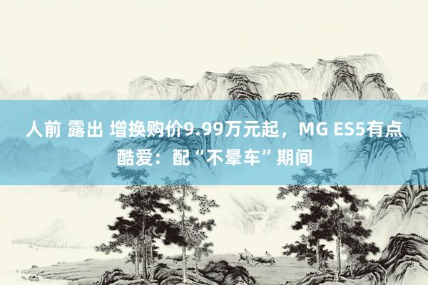 人前 露出 增换购价9.99万元起，MG ES5有点酷爱：配“不晕车”期间