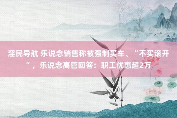 淫民导航 乐说念销售称被强制买车、“不买滚开”，乐说念高管回答：职工优惠超2万