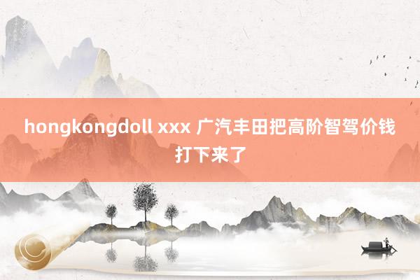 hongkongdoll xxx 广汽丰田把高阶智驾价钱打下来了