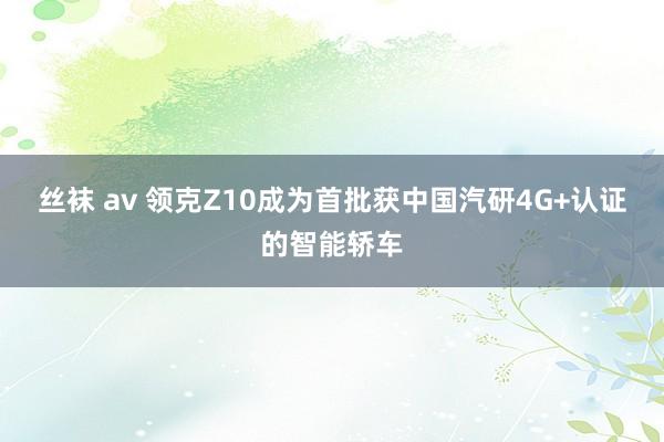 丝袜 av 领克Z10成为首批获中国汽研4G+认证的智能轿车