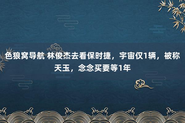 色狼窝导航 林俊杰去看保时捷，宇宙仅1辆，被称天玉，念念买要等1年