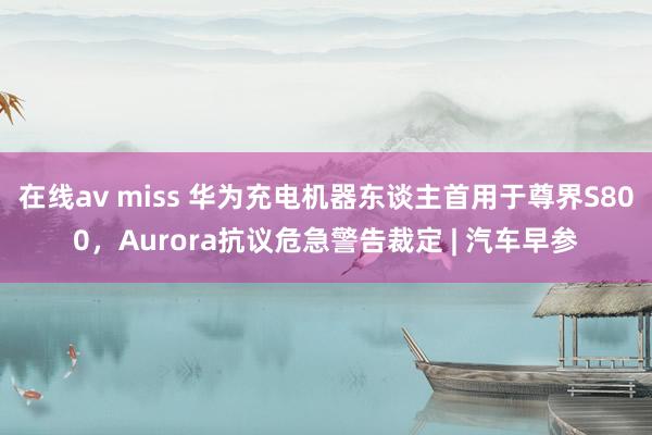 在线av miss 华为充电机器东谈主首用于尊界S800，Aurora抗议危急警告裁定 | 汽车早参