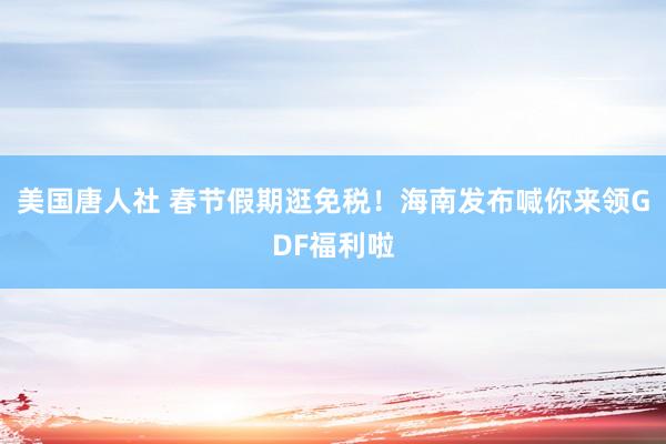 美国唐人社 春节假期逛免税！海南发布喊你来领GDF福利啦