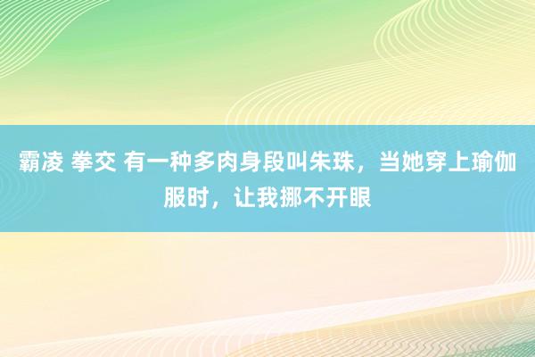 霸凌 拳交 有一种多肉身段叫朱珠，当她穿上瑜伽服时，让我挪不开眼