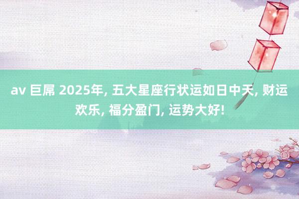 av 巨屌 2025年， 五大星座行状运如日中天， 财运欢乐， 福分盈门， 运势大好!