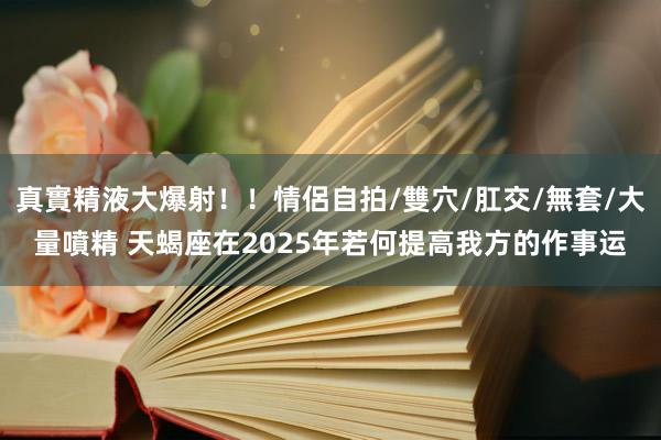 真實精液大爆射！！情侶自拍/雙穴/肛交/無套/大量噴精 天蝎座在2025年若何提高我方的作事运