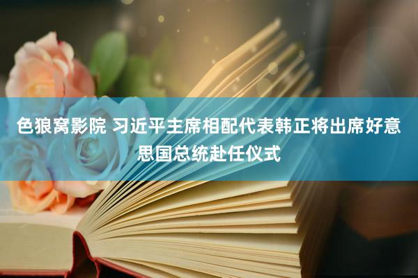 色狼窝影院 习近平主席相配代表韩正将出席好意思国总统赴任仪式