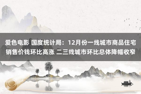 爱色电影 国度统计局：12月份一线城市商品住宅销售价钱环比高涨 二三线城市环比总体降幅收窄