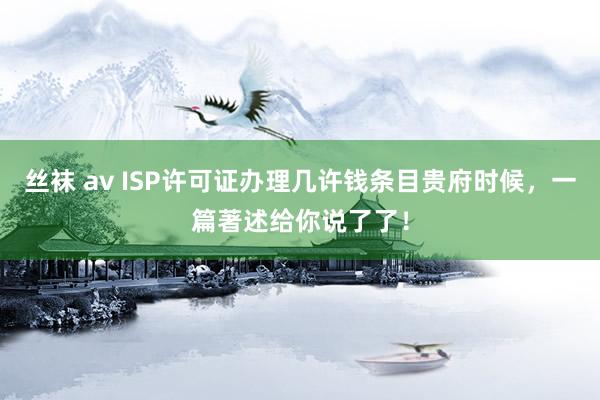 丝袜 av ISP许可证办理几许钱条目贵府时候，一篇著述给你说了了！